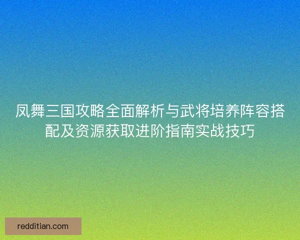 凤舞三国攻略全面解析与武将培养阵容搭配及资源获取进阶指南实战技巧