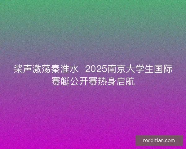 桨声激荡秦淮水  2025南京大学生国际赛艇公开赛热身启航