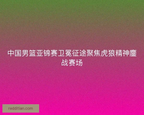 中国男篮亚锦赛卫冕征途聚焦虎狼精神鏖战赛场