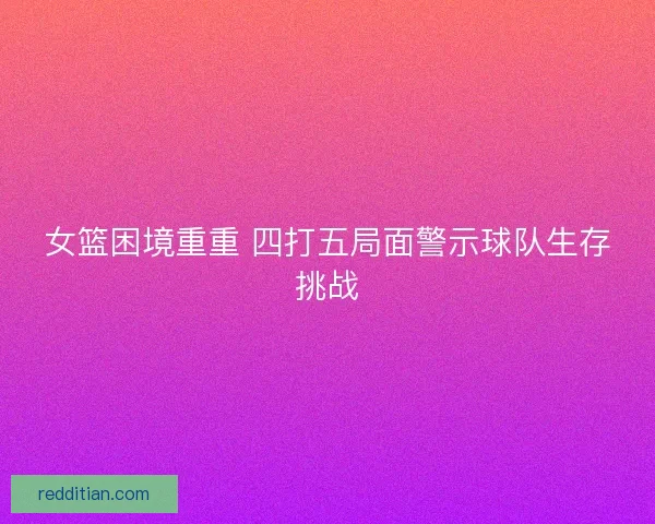 女篮困境重重 四打五局面警示球队生存挑战