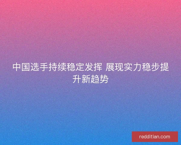 中国选手持续稳定发挥 展现实力稳步提升新趋势
